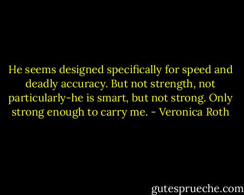 He seems designed specifically for speed and deadly accuracy. But not strength, not particularly-he is smart, but not strong. Only strong enough to carry me. - Veronica Roth