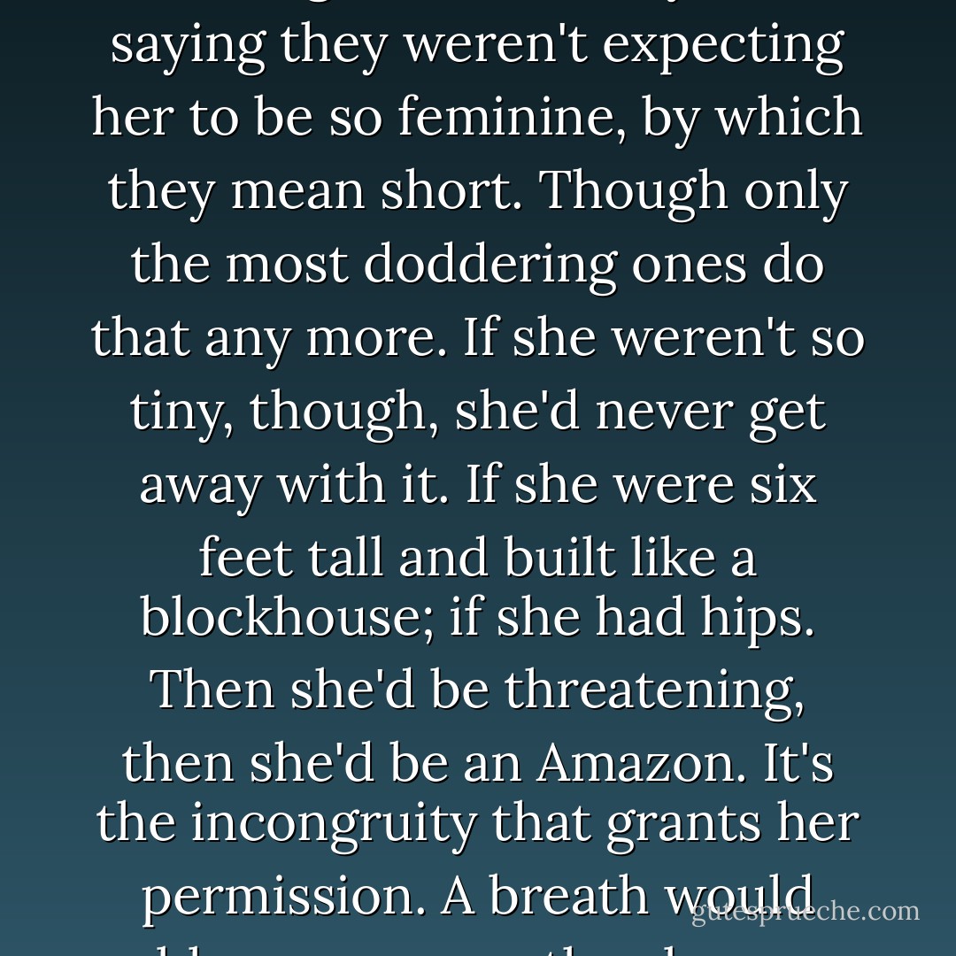 On the whole she fares better with the men, if they can work their way past the awkward preliminaries; if they can avoid calling her "little lady," or saying they weren't expecting her to be so feminine, by which they mean short. Though only the most doddering ones do that any more. If she weren't so tiny, though, she'd never get away with it. If she were six feet tall and built like a blockhouse; if she had hips. Then she'd be threatening, then she'd be an Amazon. It's the incongruity that grants her permission. <i>A breath would blow you away</i>, they beam down at her silently. <i>You wish</i>, thinks Tony, smiling up. <i>Many have blown.</i> - Margaret Atwood