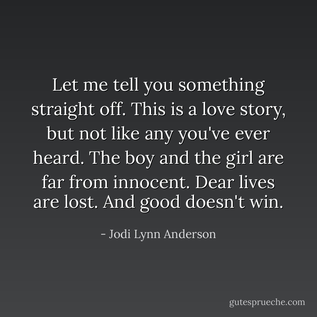 Let me tell you something straight off. This is a love story, but not like any you've ever heard. The boy and the girl are far from innocent. Dear lives are lost. And good doesn't win. - Jodi Lynn Anderson