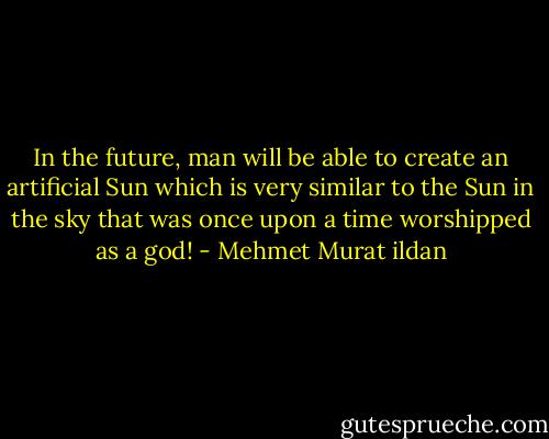 In the future, man will be able to create an artificial Sun which is very similar to the Sun in the sky that was once upon a time worshipped as a god! - Mehmet Murat ildan