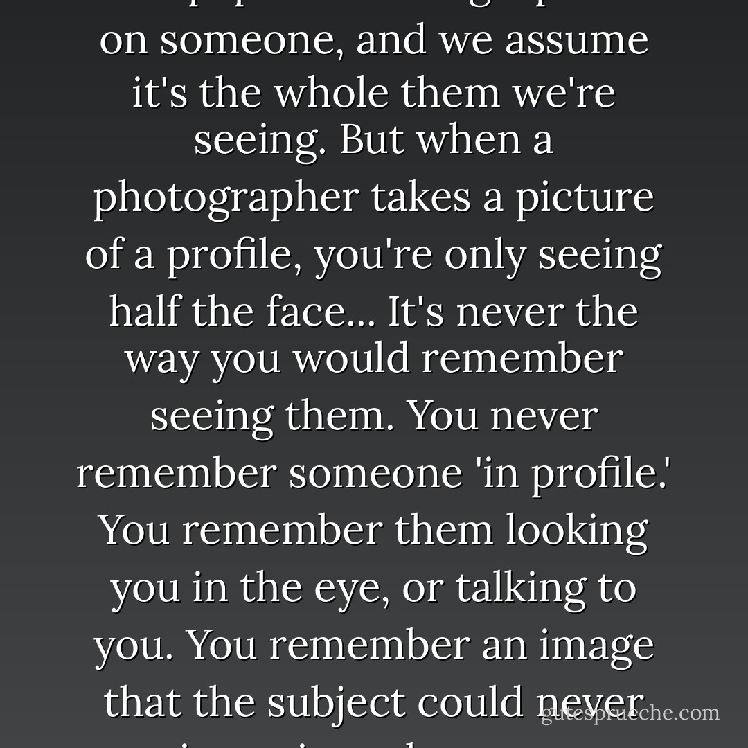 I thought about the word 'profile' and what a weird double meaning it had. We say we're looking at a person's profile online, or say a newspaper is writing a profile on someone, and we assume it's the whole them we're seeing. But when a photographer takes a picture of a profile, you're only seeing half the face... It's never the way you would remember seeing them. You never remember someone 'in profile.' You remember them looking you in the eye, or talking to you. You remember an image that the subject could never see in a mirror, because you are the mirror. A profile, photographically, is perpendicular to the person you know. - David Levithan