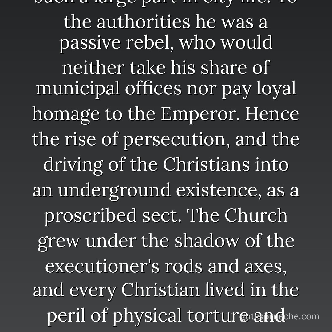 But its exclusive character and irreconcileable hostility to the religious cults and ceremonies with which the whole social life of the city-state and the empire were inseparably connected at every turn, brought the Christians into inevitable conflict with the government and with public opinion. To the man in the street, the Christian was an anti-social atheist who would take no part in the public feasts and the games, which played such a large part in city life. To the authorities he was a passive rebel, who would neither take his share of municipal offices nor pay loyal homage to the Emperor. Hence the rise of persecution, and the driving of the Christians into an underground existence, as a proscribed sect. The Church grew under the shadow of the executioner's rods and axes, and every Christian lived in the peril of physical torture and death. The thought of martyrdom coloured the whole outlook of early Christianity. But it was not only a fear, it was also an ideal and a hope. For the martyr was the complete Christian, he was the champion and hero of the new society and its conflict with the old, and even the Christians who failed in the moment of the trial - the lapsi - looked on the martyrs as their saviours and protectors - Christopher Henry Dawson