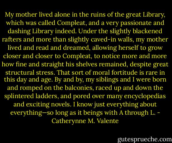 My mother lived alone in the ruins of the great Library, which was called Compleat, and a very passionate and dashing Library indeed. Under the slightly blackened rafters and more than slightly caved-in walls, my mother lived and read and dreamed, allowing herself to grow closer and closer to Compleat, to notice more and more how fine and straight his shelves remained, despite great structural stress. That sort of moral fortitude is rare in this day and age. By and by, my siblings and I were born and romped on the balconies, raced up and down the splintered ladders, and pored over many encyclopedias and exciting novels. I know just everything about everything—so long as it beings with A through L. - Catherynne M. Valente
