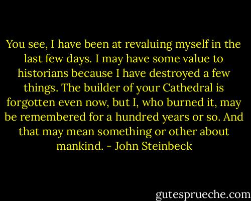 You see, I have been at revaluing myself in the last few days. I may have some value to historians because I have destroyed a few things. The builder of your Cathedral is forgotten even now, but I, who burned it, may be remembered for a hundred years or so. And that may mean something or other about mankind. - John Steinbeck
