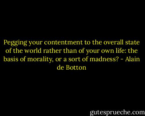 Pegging your contentment to the overall state of the world rather than of your own life: the basis of morality, or a sort of madness? - Alain de Botton