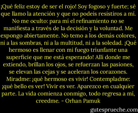 ¡Qué feliz estoy de ser el rojo! Soy fogoso y fuerte; sé que llamo la atención y que no podeis resistiros a mí.<br />No me oculto: para mí el refinamiento no se manifiesta a través de la decisión y la voluntad. Me expongo abiertamente. No temo a los demás colores, ni a las sombras, ni a la multitud, ni a la soledad. ¡Qué hermoso es llenar con mi fuego triunfante una superficie que me está esperando! Allí donde me extiendo, brillan los ojos, se refuerzan las pasiones, se elevan las cejas y se aceleran los corazones. Miradme: ¡qué hermoso es vivir! Contempladme: ¡qué bello es ver! Vivir es ver. Aparezco en cualquier parte. La vida comienza conmigo, todo regresa a mí, creedme. - Orhan Pamuk