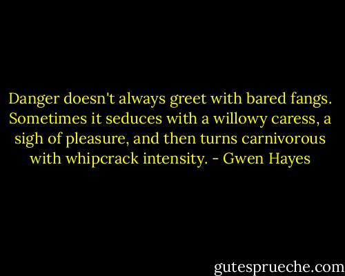Danger doesn't always greet with bared fangs. Sometimes it seduces with a willowy caress, a sigh of pleasure, and then turns carnivorous with whipcrack intensity. - Gwen Hayes