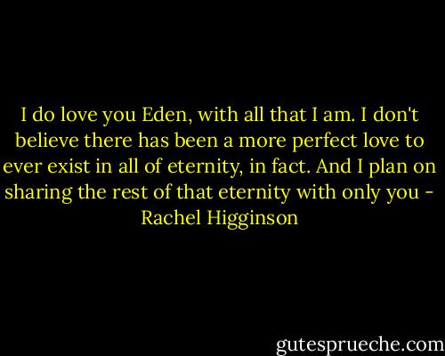 I do love you Eden, with all that I am. I don't believe there has been a more perfect love to ever exist in all of eternity, in fact. And I plan on sharing the rest of that eternity with only you - Rachel Higginson