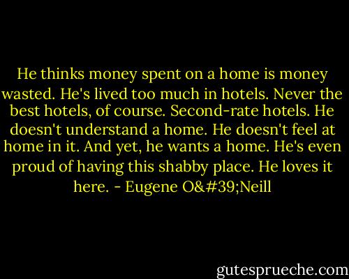 He thinks money spent on a home is money wasted. He's lived too much in hotels. Never the best hotels, of course. Second-rate hotels. He doesn't understand a home. He doesn't feel at home in it. And yet, he wants a home. He's even proud of having this shabby place. He loves it here. - Eugene O'Neill
