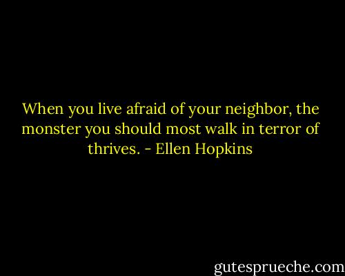 When you live afraid of your neighbor, the monster you should most walk in terror of thrives. - Ellen Hopkins