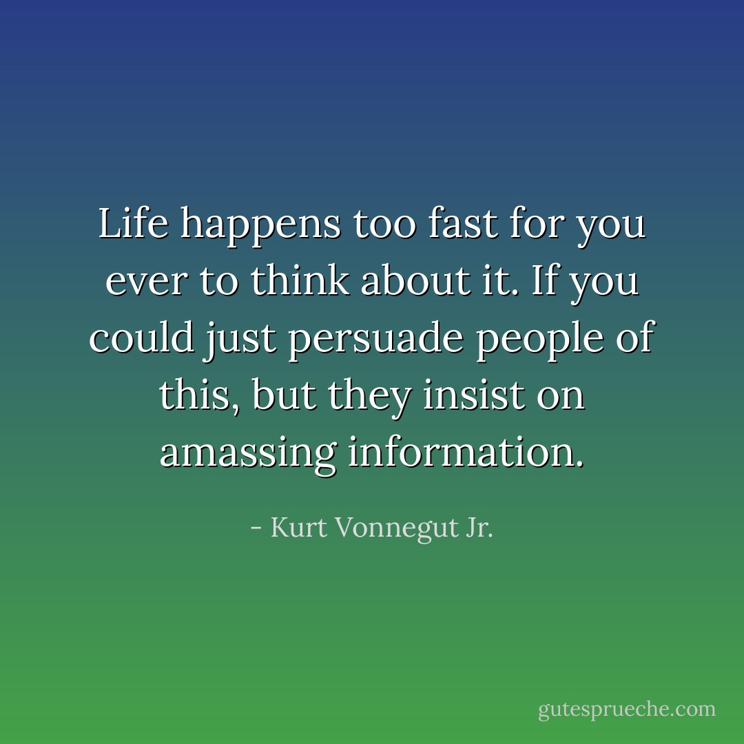 Life happens too fast for you ever to think about it. If you could just persuade people of this, but they insist on amassing information. - Kurt Vonnegut Jr.