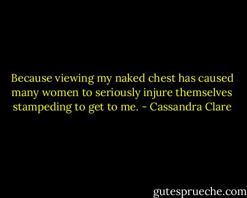 Because viewing my naked chest has caused many women to seriously injure themselves stampeding to get to me. - Cassandra Clare