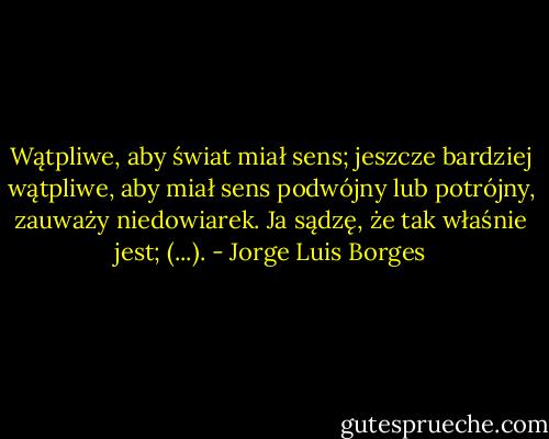 Wątpliwe, aby świat miał sens; jeszcze bardziej wątpliwe, aby miał sens podwójny lub potrójny, zauważy niedowiarek. Ja sądzę, że tak właśnie jest; (...). - Jorge Luis Borges