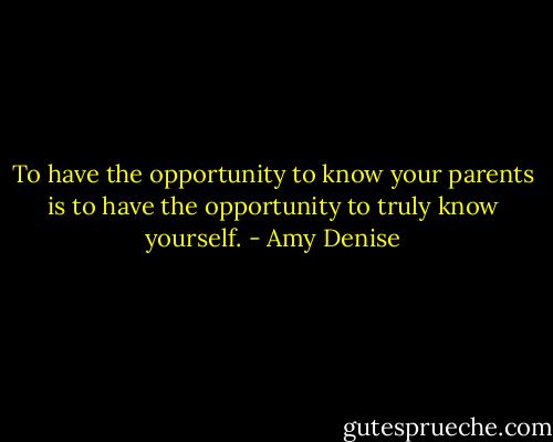 To have the opportunity to know your parents is to have the opportunity to truly know yourself. - Amy Denise