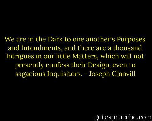 We are in the Dark to one another's Purposes and Intendments, and there are a thousand Intrigues in our little Matters, which will not presently confess their Design, even to sagacious Inquisitors. - Joseph Glanvill