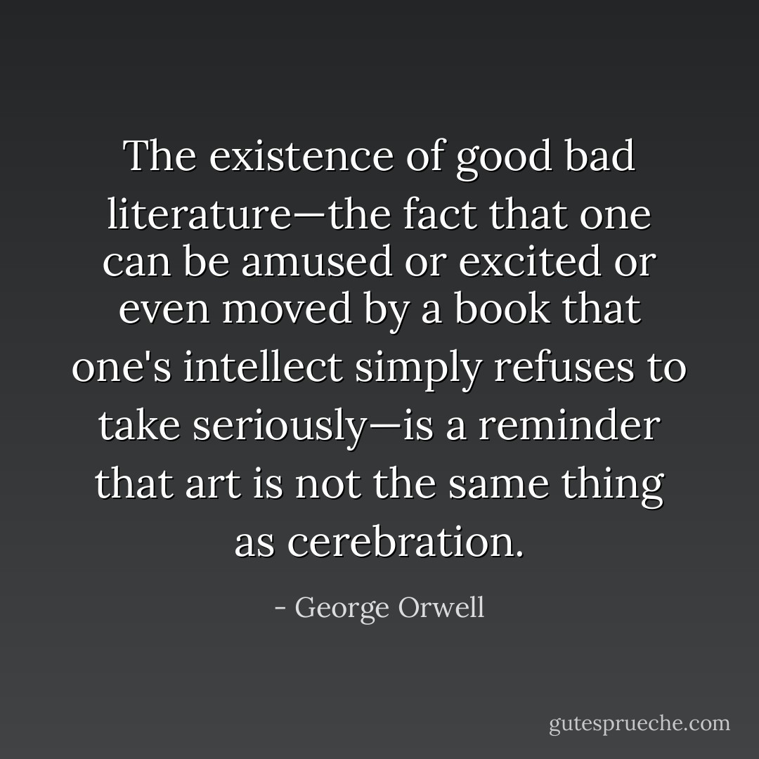 The existence of good bad literature—the fact that one can be amused or excited or even moved by a book that one's intellect simply refuses to take seriously—is a reminder that art is not the same thing as cerebration. - George Orwell