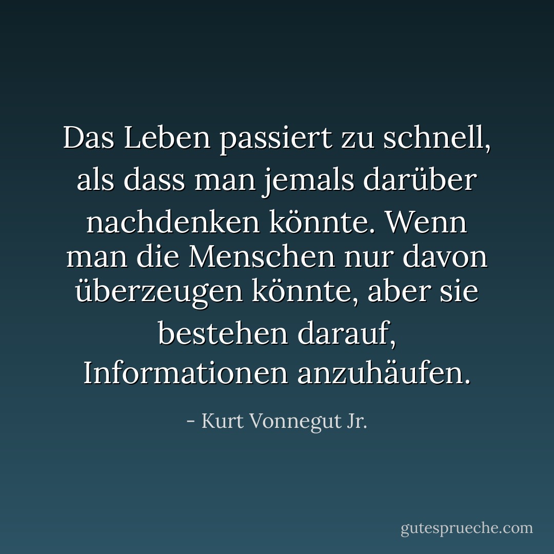 Das Leben passiert zu schnell, als dass man jemals darüber nachdenken könnte. Wenn man die Menschen nur davon überzeugen könnte, aber sie bestehen darauf, Informationen anzuhäufen. - Kurt Vonnegut Jr.<