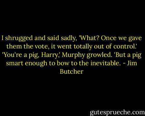 I shrugged and said sadly, 'What? Once we gave them the vote, it went totally out of control.'<br />'You're a pig, Harry,' Murphy growled.<br />'But a pig smart enough to bow to the inevitable. - Jim Butcher