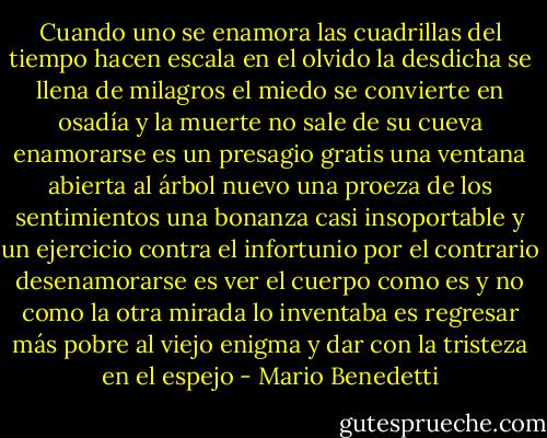 Cuando uno se enamora las cuadrillas<br />del tiempo hacen escala en el olvido<br />la desdicha se llena de milagros<br />el miedo se convierte en osadía<br />y la muerte no sale de su cueva<br />enamorarse es un presagio gratis<br />una ventana abierta al árbol nuevo<br />una proeza de los sentimientos<br />una bonanza casi insoportable<br />y un ejercicio contra el infortunio<br />por el contrario desenamorarse<br />es ver el cuerpo como es y no<br />como la otra mirada lo inventaba<br />es regresar más pobre al viejo enigma<br />y dar con la tristeza en el espejo - Mario Benedetti