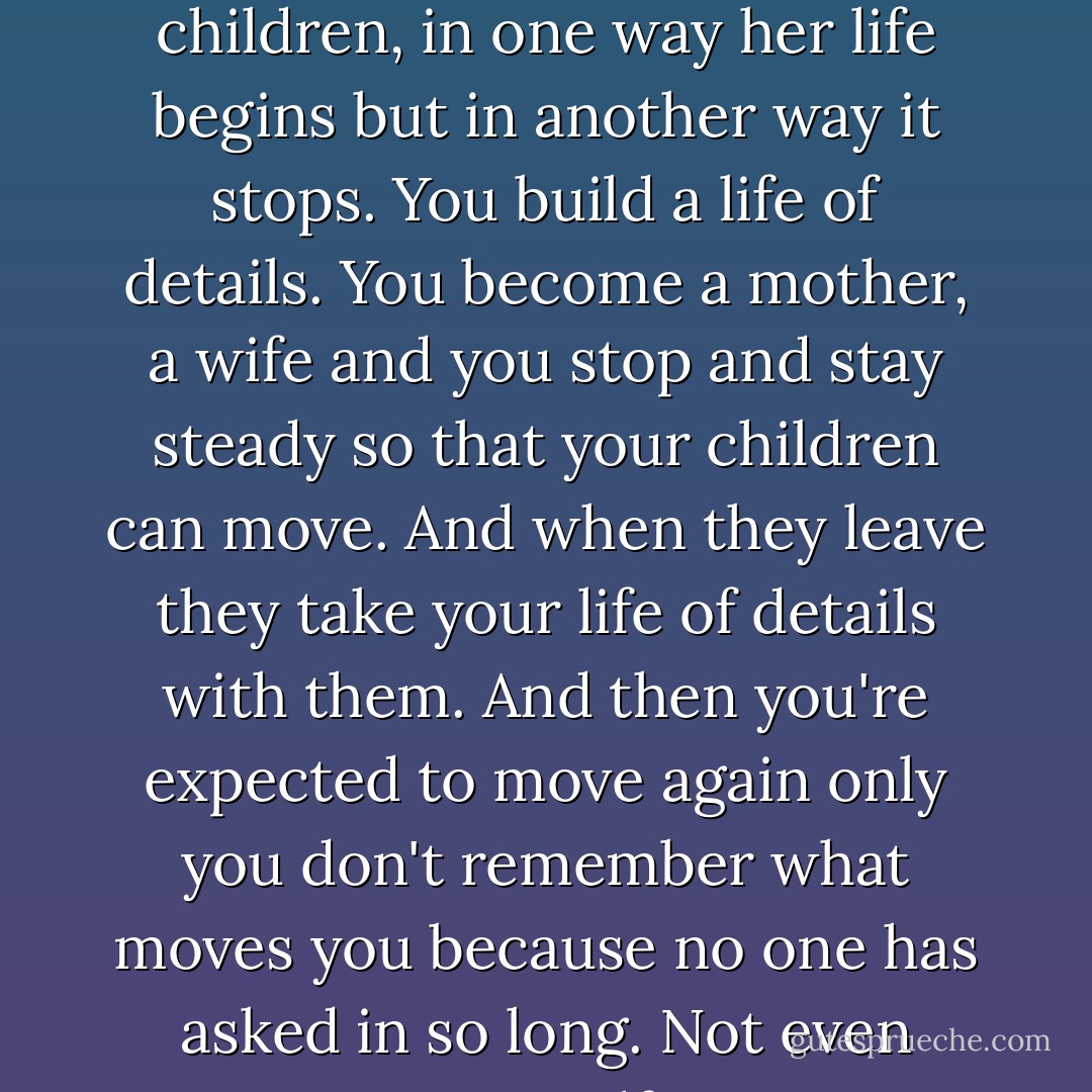 When a woman makes the choice to marry, to have children, in one way her life begins but in another way it stops. You build a life of details. You become a mother, a wife and you stop and stay steady so that your children can move. And when they leave they take your life of details with them. And then you're expected to move again only you don't remember what moves you because no one has asked in so long. Not even yourself. - Robert James Waller