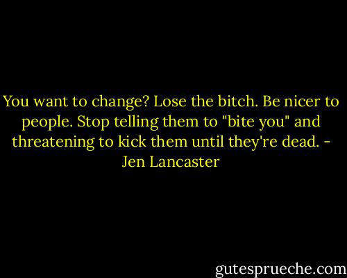 You want to change? Lose the bitch. Be nicer to people. Stop telling them to "bite you" and threatening to kick them until they're dead. - Jen Lancaster