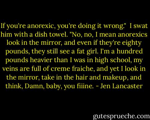 If you're anorexic, you're doing it wrong."<br /><br />I swat him with a dish towel. "No, no, I mean anorexics look in the mirror, and even if they're eighty pounds, they still see a fat girl. I'm a hundred pounds heavier than I was in high school, my veins are full of creme fraiche, and yet I look in the mirror, take in the hair and makeup, and think, Damn, baby, you fiiine. - Jen Lancaster