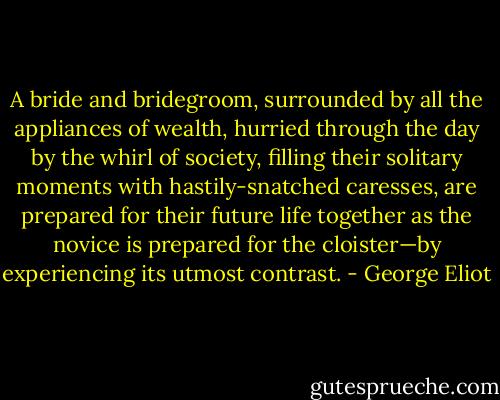 A bride and bridegroom, surrounded by all the appliances of wealth, hurried through the day by the whirl of society, filling their solitary moments with hastily-snatched caresses, are prepared for their future life together as the novice is prepared for the cloister—by experiencing its utmost contrast. - George Eliot