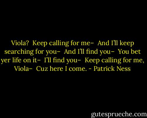 Viola? <br />Keep calling for me–<br /><br />And I’ll keep searching for you–<br /><br />And I’ll find you–<br /><br />You bet yer life on it–<br /><br />I’ll find you–<br /><br />Keep calling for me, Viola–<br /><br />Cuz here I come. - Patrick Ness