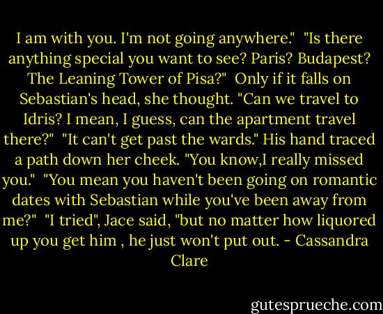 I am with you. I'm not going anywhere."<br /><br />"Is there anything special you want to see? Paris? Budapest? The Leaning Tower of Pisa?"<br /><br />Only if it falls on Sebastian's head, she thought. "Can we travel to Idris? I mean, I guess, can the apartment travel there?"<br /><br />"It can't get past the wards." His hand traced a path down her cheek. "You know,I really missed you."<br /><br />"You mean you haven't been going on romantic dates with Sebastian while you've been away from me?"<br /><br />"I tried", Jace said, "but no matter how liquored up you get him , he just won't put out. - Cassandra Clare