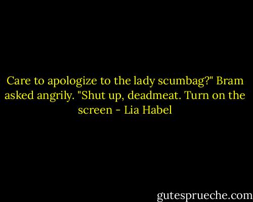 Care to apologize to the lady scumbag?" Bram asked angrily.<br />"Shut up, deadmeat. Turn on the screen - Lia Habel