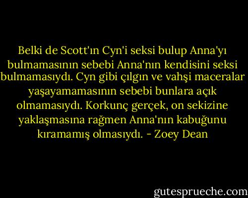 Belki de Scott'ın Cyn'i seksi bulup Anna'yı bulmamasının sebebi Anna'nın kendisini seksi bulmamasıydı. Cyn gibi çılgın ve vahşi maceralar yaşayamamasının sebebi bunlara açık olmamasıydı. Korkunç gerçek, on sekizine yaklaşmasına rağmen Anna'nın kabuğunu kıramamış olmasıydı. - Zoey Dean