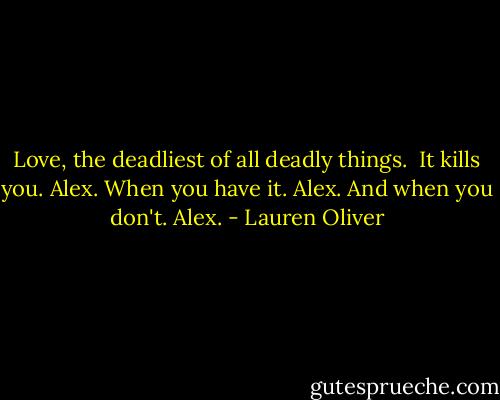 Love, the deadliest of all deadly things. <br />It kills you.<br />Alex.<br />When you have it.<br />Alex.<br />And when you don't.<br />Alex. - Lauren Oliver