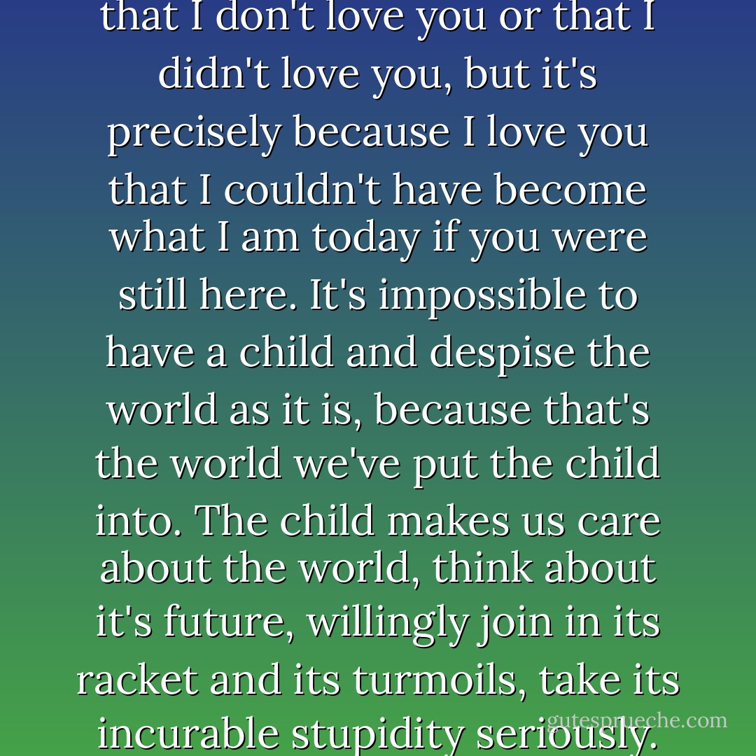 Darling, my darling, don't think that I don't love you or that I didn't love you, but it's precisely because I love you that I couldn't have become what I am today if you were still here. It's impossible to have a child and despise the world as it is, because that's the world we've put the child into. The child makes us care about the world, think about it's future, willingly join in its racket and its turmoils, take its incurable stupidity seriously. - Milan Kundera