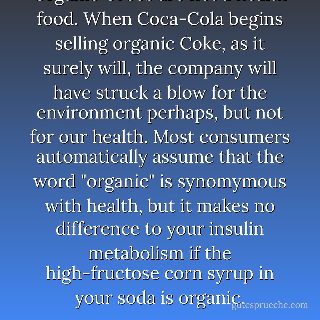 Organic Oreos are not a health food. When Coca-Cola begins selling organic Coke, as it surely will, the company will have struck a blow for the environment perhaps, but not for our health. Most consumers automatically assume that the word "organic" is synomymous with health, but it makes no difference to your insulin metabolism if the high-fructose corn syrup in your soda is organic. - Michael Pollan