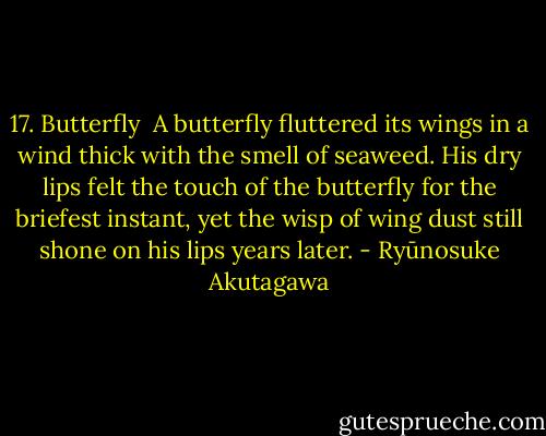 17. Butterfly<br /><br />A butterfly fluttered its wings in a wind thick with the smell of seaweed. His dry lips felt the touch of the butterfly for the briefest instant, yet the wisp of wing dust still shone on his lips years later. - Ryūnosuke Akutagawa