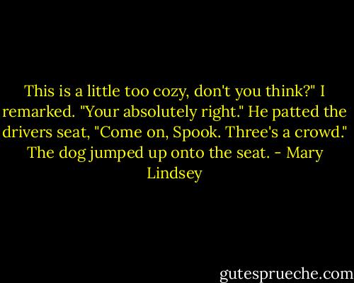 This is a little too cozy, don't you think?" I remarked.<br />"Your absolutely right." He patted the drivers seat, "Come on, Spook. Three's a crowd." The dog jumped up onto the seat. - Mary Lindsey