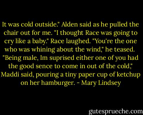It was cold outside." Alden said as he pulled the chair out for me. "I thought Race was going to cry like a baby." Race laughed.<br />"You're the one who was whining about the wind," he teased. <br />"Being male, Im suprised either one of you had the good sence to come in out of the cold," Maddi said, pouring a tiny paper cup of ketchup on her hamburger. - Mary Lindsey