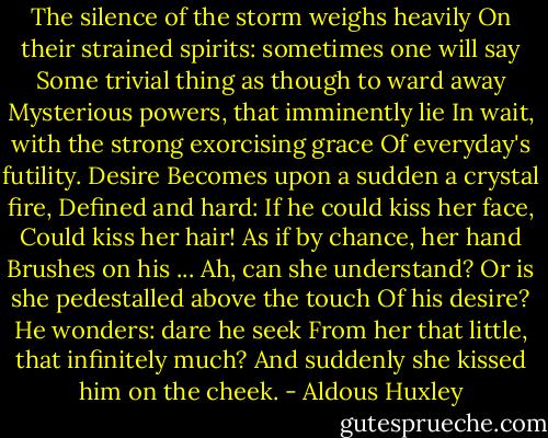 The silence of the storm weighs heavily<br />On their strained spirits: sometimes one will say<br />Some trivial thing as though to ward away<br />Mysterious powers, that imminently lie<br />In wait, with the strong exorcising grace<br />Of everyday's futility. Desire<br />Becomes upon a sudden a crystal fire,<br />Defined and hard: If he could kiss her face,<br />Could kiss her hair! As if by chance, her hand<br />Brushes on his ... Ah, can she understand?<br />Or is she pedestalled above the touch<br />Of his desire? He wonders: dare he seek<br />From her that little, that infinitely much?<br />And suddenly she kissed him on the cheek. - Aldous Huxley