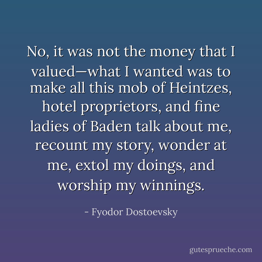 No, it was not the money that I valued—what I wanted was to make all this mob of Heintzes, hotel proprietors, and fine ladies of Baden talk about me, recount my story, wonder at me, extol my doings, and worship my winnings. - Fyodor Dostoevsky