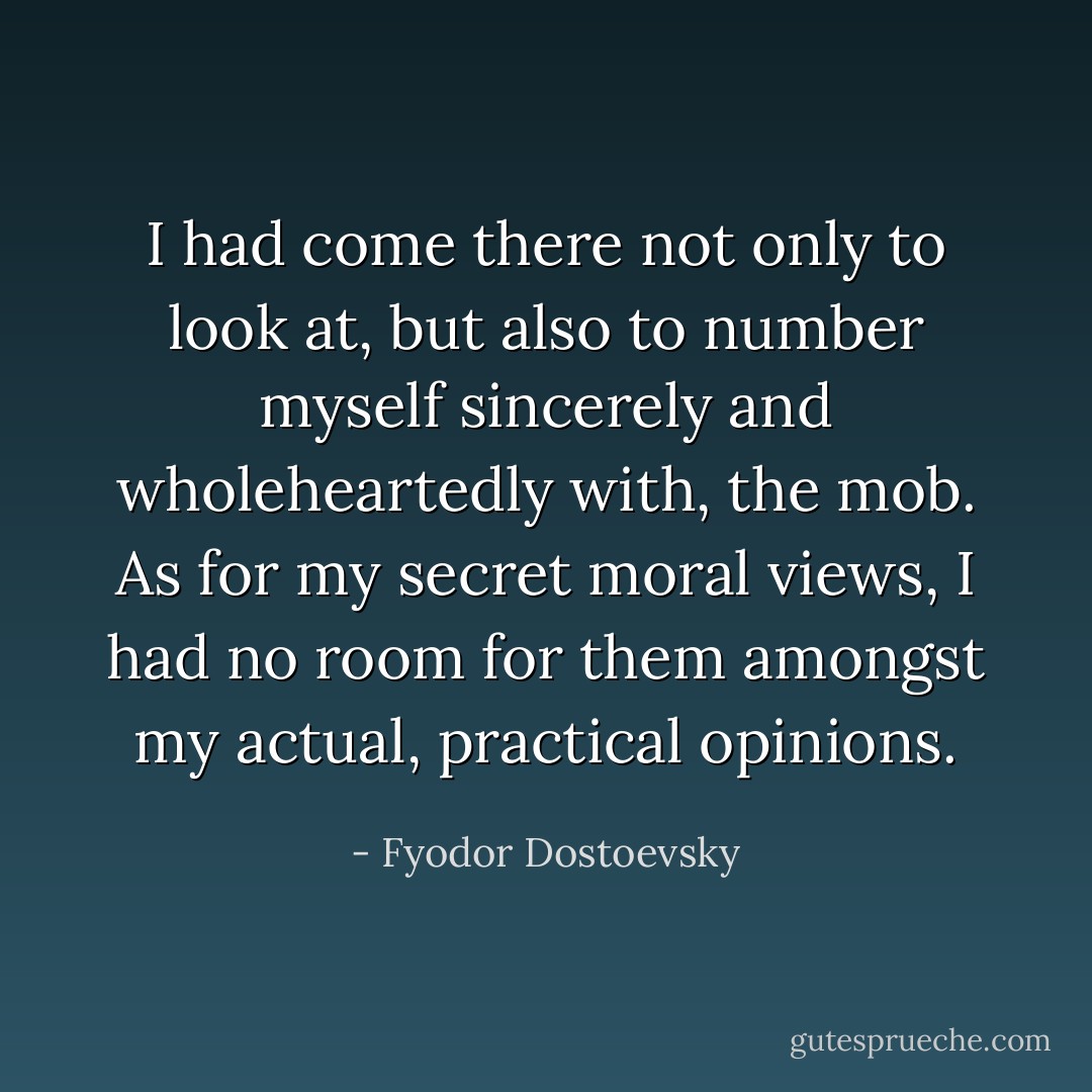 I had come there not only to look at, but also to number myself sincerely and wholeheartedly with, the mob. As for my secret moral views, I had no room for them amongst my actual, practical opinions. - Fyodor Dostoevsky