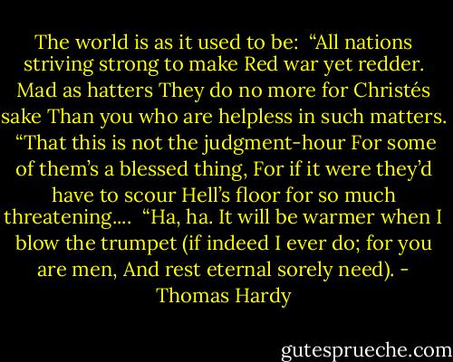 The world is as it used to be:<br /><br />“All nations striving strong to make<br />Red war yet redder. Mad as hatters<br />They do no more for Christés sake<br />Than you who are helpless in such matters.<br /><br />“That this is not the judgment-hour<br />For some of them’s a blessed thing,<br />For if it were they’d have to scour<br />Hell’s floor for so much threatening....<br /><br />“Ha, ha. It will be warmer when<br />I blow the trumpet (if indeed<br />I ever do; for you are men,<br />And rest eternal sorely need). - Thomas Hardy