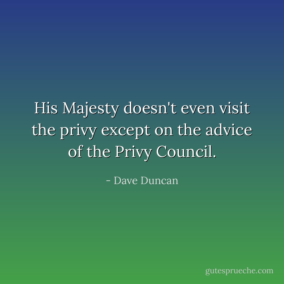 His Majesty doesn't even visit the privy except on the advice of the Privy Council. - Dave Duncan