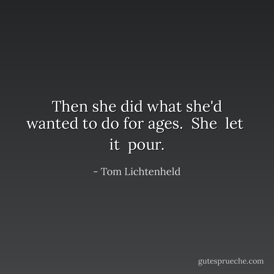 Then she did what she'd wanted to do for ages.<br /><br />She<br /><br />let<br /><br />it<br /><br />pour. - Tom Lichtenheld