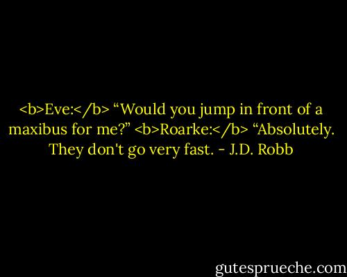 <b>Eve:</b> “Would you jump in front of a maxibus for me?”<br /><b>Roarke:</b> “Absolutely. They don't go very fast. - J.D. Robb