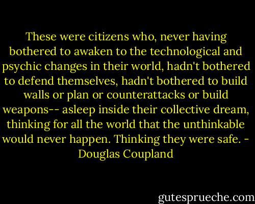 These were citizens who, never having bothered to awaken to the technological and psychic changes in their world, hadn't bothered to defend themselves, hadn't bothered to build walls or plan or counterattacks or build weapons-- asleep inside their collective dream, thinking for all the world that the unthinkable would never happen. Thinking they were safe. - Douglas Coupland
