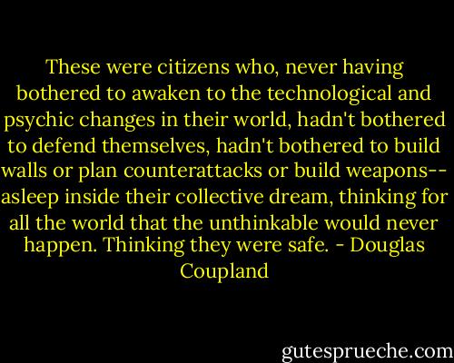 These were citizens who, never having bothered to awaken to the technological and psychic changes in their world, hadn't bothered to defend themselves, hadn't bothered to build walls or plan counterattacks or build weapons-- asleep inside their collective dream, thinking for all the world that the unthinkable would never happen. Thinking they were safe. - Douglas Coupland