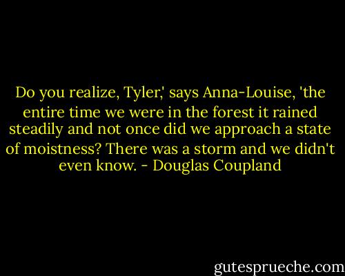 Do you realize, Tyler,' says Anna-Louise, 'the entire time we were in the forest it rained steadily and not once did we approach a state of moistness? There was a storm and we didn't even know. - Douglas Coupland