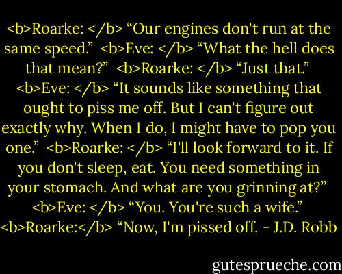 <b>Roarke: </b> “Our engines don't run at the same speed.”<br /><br /><b>Eve: </b> “What the hell does that mean?”<br /><br /><b>Roarke: </b> “Just that.”<br /><br /><b>Eve: </b> “It sounds like something that ought to piss me off. But I can't figure out exactly why. When I do, I might have to pop you one.”<br /><br /><b>Roarke: </b> “I'll look forward to it. If you don't sleep, eat. You need something in your stomach. And what are you grinning at?”<br /><br /><b>Eve: </b> “You. You're such a wife.”<br /><br /><b>Roarke:</b> “Now, I'm pissed off. - J.D. Robb