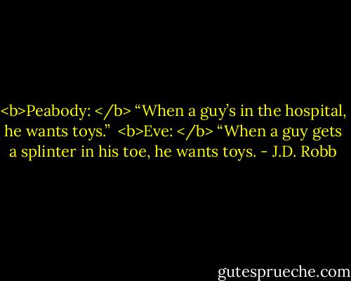 <b>Peabody: </b> “When a guy’s in the hospital, he wants toys.”<br /><br /><b>Eve: </b> “When a guy gets a splinter in his toe, he wants toys. - J.D. Robb