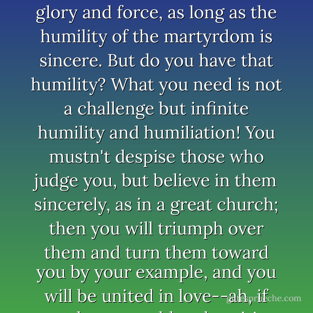The most degrading cross has always produced the greatest glory and force, as long as the humility of the martyrdom is sincere. But do you have that humility? What you need is not a challenge but infinite humility and humiliation! You mustn't despise those who judge you, but believe in them sincerely, as in a great church; then you will triumph over them and turn them toward you by your example, and you will be united in love--ah, if only you could endure it! - Fyodor Dostoevsky